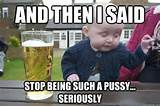 and then i said stop being such a pussy seriously - Drunk Baby