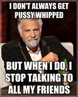 ... pussy whipped but when I do I stop talking - The Most Interesting Man