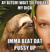 ... ! wait til you see my dick Imma beat dat pussy up | The Rape Sloth