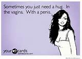 Sometimes you just need a hug. In the vagina. With a penis. â€“ ecard